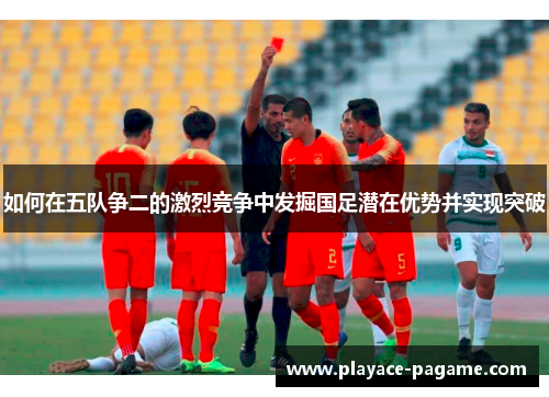 如何在五队争二的激烈竞争中发掘国足潜在优势并实现突破