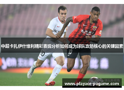 中超卡扎伊什维利精彩表现分析如何成为球队攻防核心的关键因素