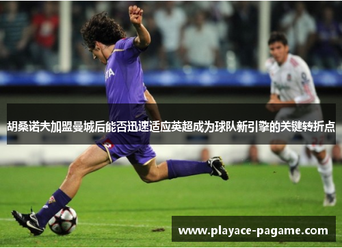 胡桑诺夫加盟曼城后能否迅速适应英超成为球队新引擎的关键转折点