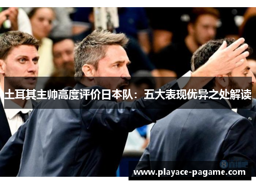 土耳其主帅高度评价日本队：五大表现优异之处解读