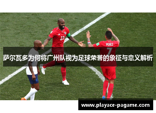 萨尔瓦多为何将广州队视为足球荣誉的象征与意义解析