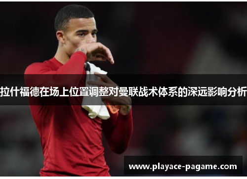 拉什福德在场上位置调整对曼联战术体系的深远影响分析