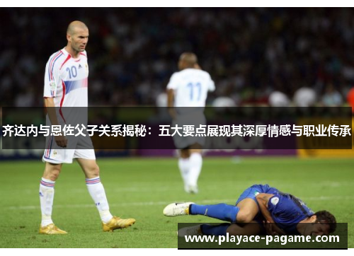 齐达内与恩佐父子关系揭秘:五大要点展现其深厚情感与职业传承