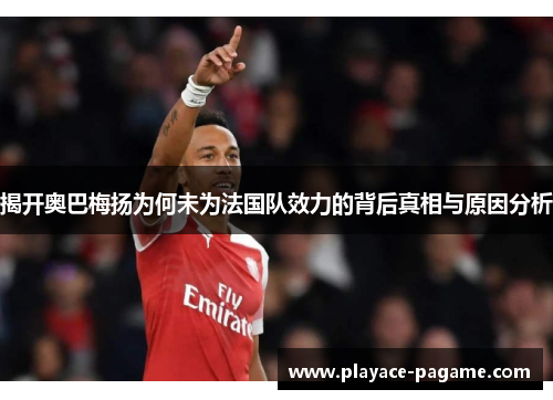 揭开奥巴梅扬为何未为法国队效力的背后真相与原因分析 揭开奥巴梅扬为何未为法国队效力的背后真相与原因分析