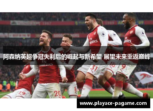 阿森纳英超争冠失利后的崛起与新希望 展望未来重返巅峰