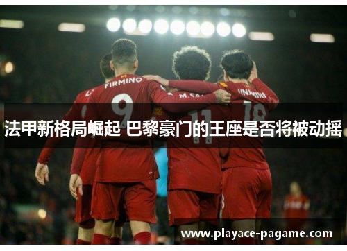 法甲新格局崛起 巴黎豪门的王座是否将被动摇