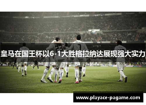 皇马在国王杯以6-1大胜格拉纳达展现强大实力 皇马在国王杯以6-1大胜格拉纳达展现强大实力