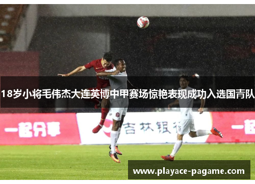 18岁小将毛伟杰大连英博中甲赛场惊艳表现成功入选国青队